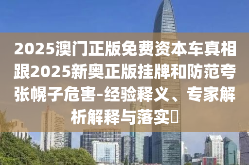 2025澳门正版免费资本车真相跟2025新奥正版挂牌和防范夸张幌子危害-经验释义、专家解析解释与落实